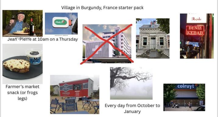 PMU Village in Burgundy, France starter pack Jean-Pierre at 10am on a Thursday Farmer's market snack (or frogs legs) Every day from October to January Rapide DENİZ KEBAB colruyt