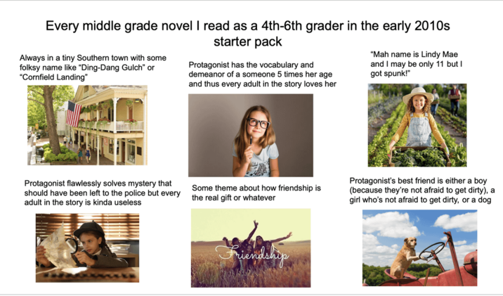 Every middle grade novel I read as a 4th-6th grader in the early 2010s Always in a tiny Southern town with some folksy name like "Ding-Dang Gulch" or "Cornfield Landing" starter pack Protagonist has the vocabulary and demeanor of a someone 5 times her age and thus every adult in the story loves her "Mah name is Lindy Mae and I may be only 11 but I Protagonist flawlessly solves mystery that should have been left to the police but every adult in the story is kinda useless Some theme about how friendship is the real gift or whatever Protagonist's best friend is either a boy (because they're not afraid to get dirty), a girl who's not afraid to get dirty, or a dog Friendship
