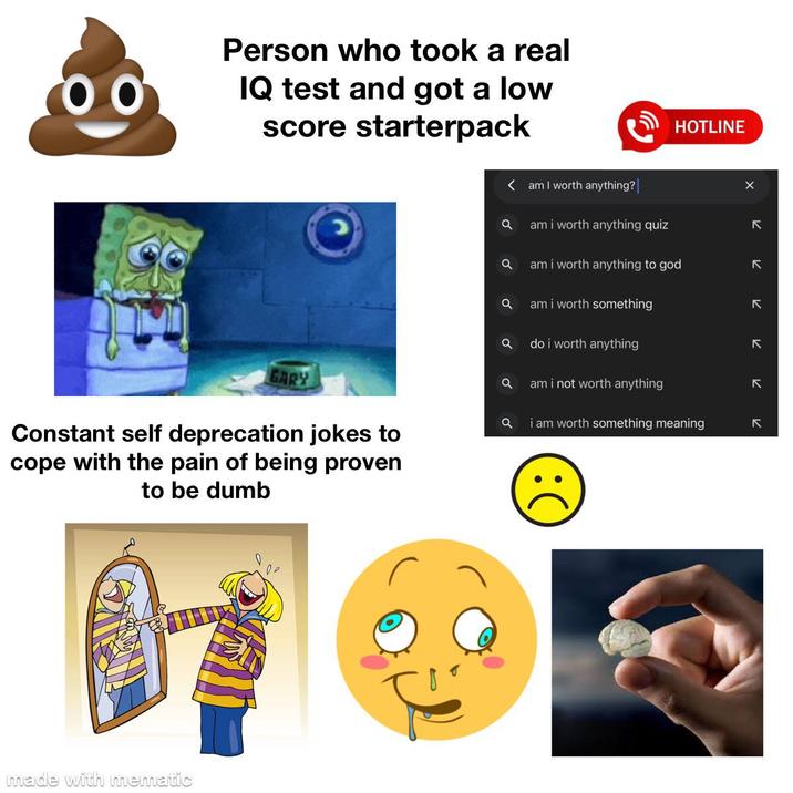 Person who took a real IQ test and got a low score starterpack GARY Constant self deprecation jokes to cope with the pain of being proven to be dumb made with mematic am I worth anything?| a am i worth anything quiz a am i worth anything to god a am i worth something Q do i worth anything a am i not worth anything a i am worth something meaning () :) HOTLINE K K K لا لا