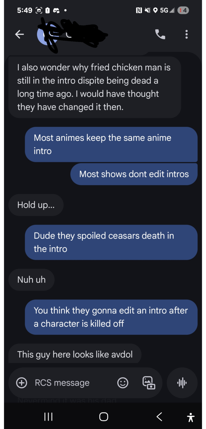 5:49 0 N5G4 also wonder why fried chicken man is still in the intro dispite being dead a long time ago. I would have thought they have changed it then. Most animes keep the same anime intro Most shows dont edit intros Hold up... Dude they spoiled ceasars death in the intro Nuh uh You think they gonna edit an intro after a character is killed off This guy here looks like avdol + RCS message Neverm III It was his dad 11/1 O < Å