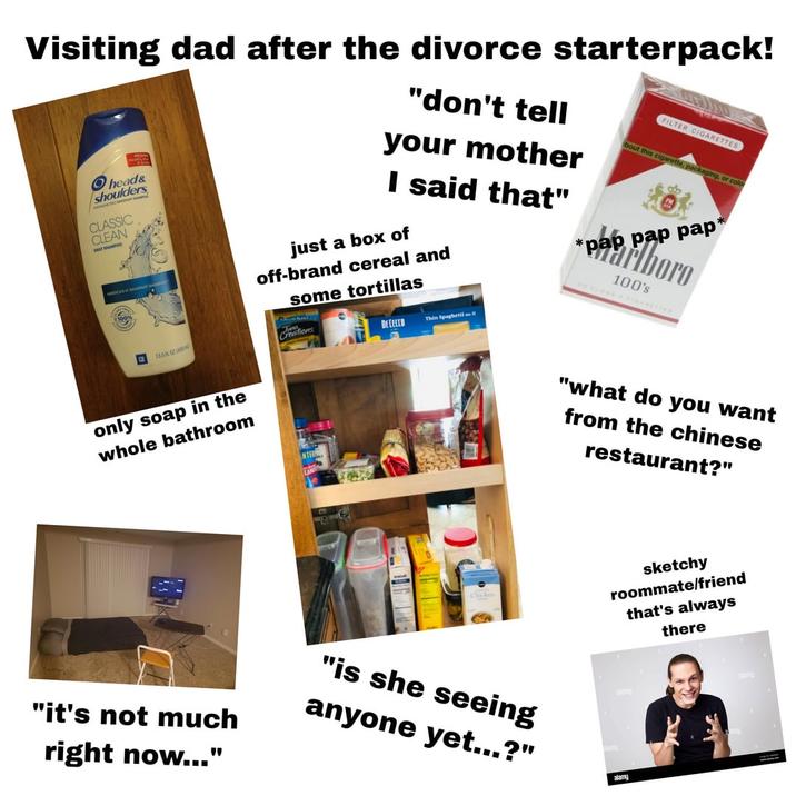 Visiting dad after the divorce starterpack! Ohead& shoulders CLASSIC CLEAN FAST SHAMPOO AVERCAST "don't tell your mother I said that" just a box of off-brand cereal and some tortillas Creations DE CECCO Thin Spaghetti 1 * FILTER CIGARETTES bout this c--------, packaging, or color pabord pap pap* 100's 135 FLO00 only soap in the whole bathroom Chicken "what do you want from the chinese restaurant?" sketchy roommate/friend that's always there "it's not much right now..." "is she seeing anyone yet...?" alamy