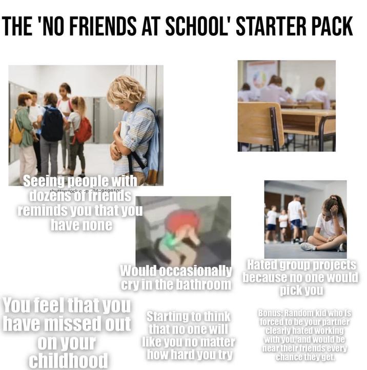THE 'NO FRIENDS AT SCHOOL' STARTER PACK Seeing people with dozens of friends reminds you that you have none Would occasionally cry in the bathroom You feel that you Starting to think have missed out that no one will on your childhood like you no matter how hard you try Hated group projects because no one would pick you Bonus: Random kid who is forced to be your partner clearly hated working with you, and would be near their friends every chance they get