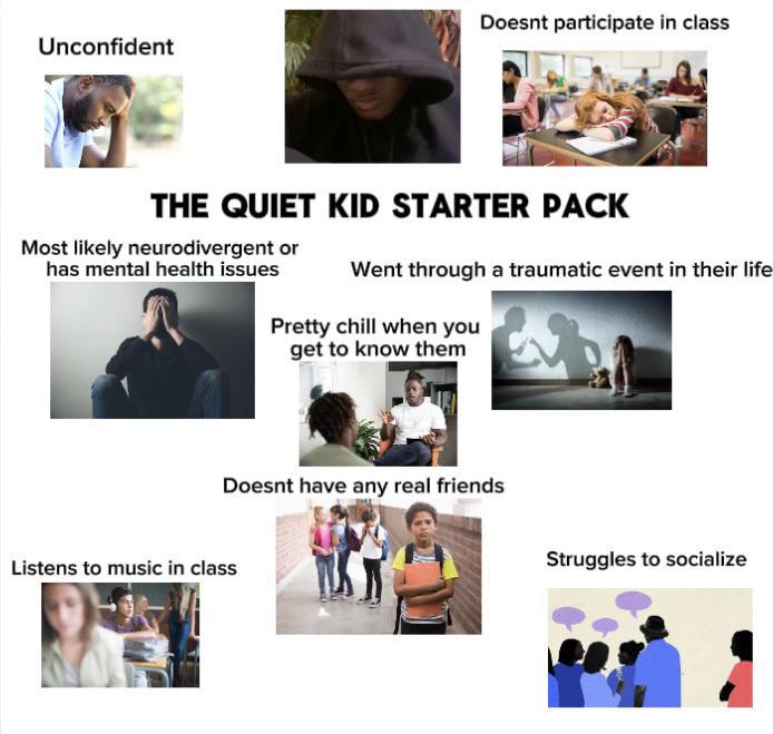 Unconfident Doesnt participate in class THE QUIET KID STARTER PACK Most likely neurodivergent or has mental health issues Went through a traumatic event in their life Pretty chill when you get to know them Doesnt have any real friends Listens to music in class Struggles to socialize
