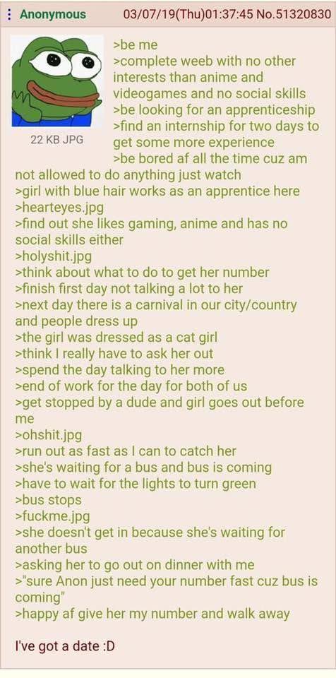 Anonymous M 22 KB JPG 03/07/19(Thu)01:37:45 No.51320830 >be me >complete weeb with no other interests than anime and videogames and no social skills >be looking for an apprenticeship >find an internship for two days to get some more experience >be bored af all the time cuz am not allowed to do anything just watch >girl with blue hair works as an apprentice here >hearteyes.jpg >find out she likes gaming, anime and has no social skills either >holyshit.jpg >think about what to do to get her number >finish first day not talking a lot to her >next day there is a carnival in our city/country and people dress up >the girl was dressed as a cat girl >think I really have to ask her out >spend the day talking to her more >end of work for the day for both of us >get stopped by a dude and girl goes out before me >ohshit.jpg >run out as fast as I can to catch her >she's waiting for a bus and bus is coming >have to wait for the lights to turn green >bus stops >f-----.jpg >she doesn't get in because she's waiting for another bus >asking her to go out on dinner with me >"sure Anon just need your number fast cuz bus is coming" >happy af give her my number and walk away I've got a date :D