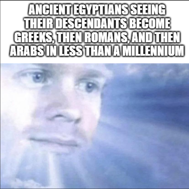 ANCIENT EGYPTIANS SEEING THEIR DESCENDANTS BECOME GREEKS, THEN ROMANS, AND THEN ARABS IN LESS THAN A MILLENNIUM