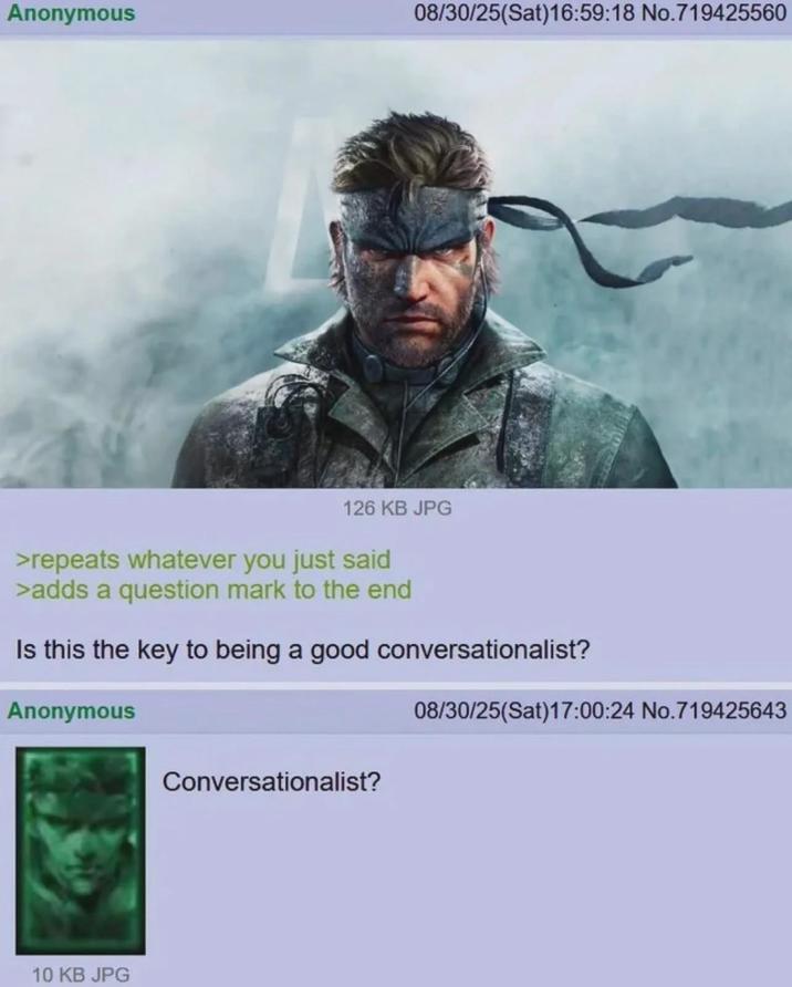 Anonymous 08/30/25(Sat)16:59:18 No.719425560 126 KB JPG >repeats whatever you just said >adds a question mark to the end Is this the key to being a good conversationalist? Anonymous 10 KB JPG Conversationalist? 08/30/25(Sat)17:00:24 No.719425643