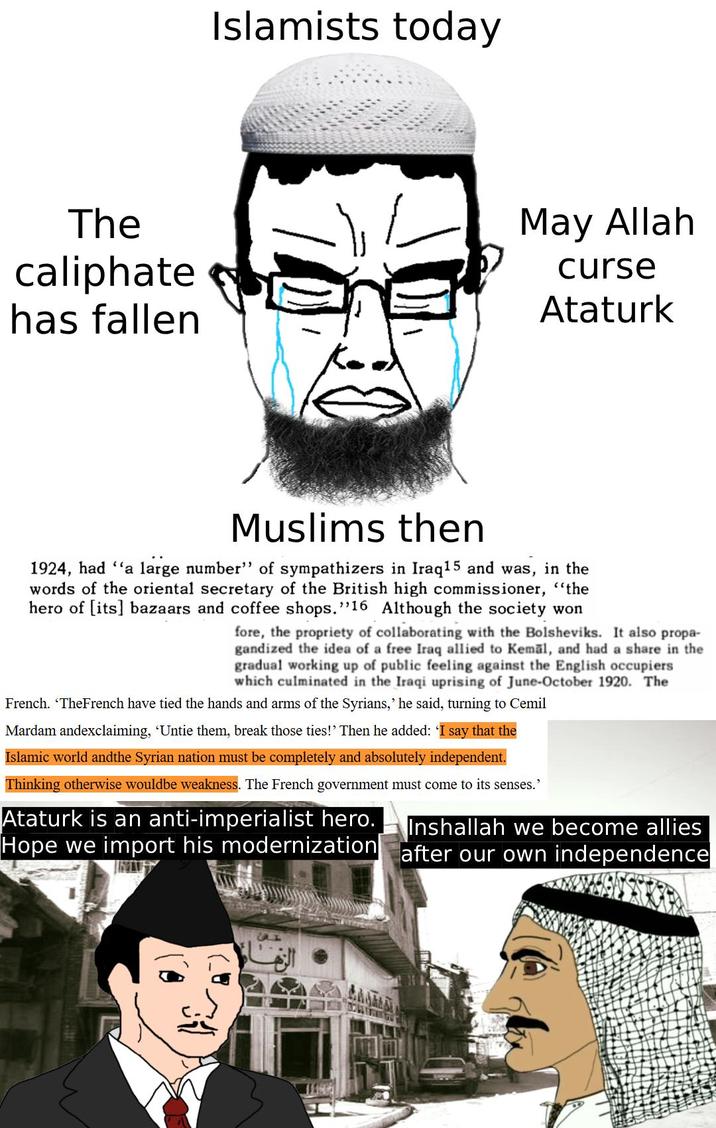 Islamists today The caliphate has fallen May Allah curse Ataturk Muslims then 1924, had "a large number" of sympathizers in Iraq 15 and was, in the words of the oriental secretary of the British high commissioner, "the hero of [its] bazaars and coffee shops. "16 Although the society won fore, the propriety of collaborating with the Bolsheviks. It also propa- gandized the idea of a free Iraq allied to Kemal, and had a share in the gradual working up of public feeling against the English occupiers which culminated in the Iraqi uprising of June-October 1920. The French. 'TheFrench have tied the hands and arms of the Syrians,' he said, turning to Cemil Mardam andexclaiming, ‘Untie them, break those ties!' Then he added: 'I say that the Islamic world andthe Syrian nation must be completely and absolutely independent. Thinking otherwise wouldbe weakness. The French government must come to its senses.' Ataturk is an anti-imperialist hero. Hope we import his modernization Inshallah we become allies after our own independence