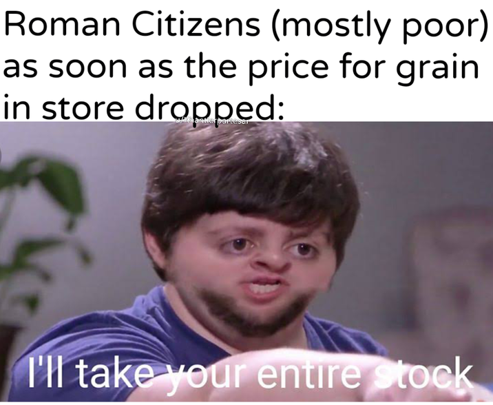 Roman Citizens (mostly poor) as soon as the price for grain in store dropped: I'll take your entire stock