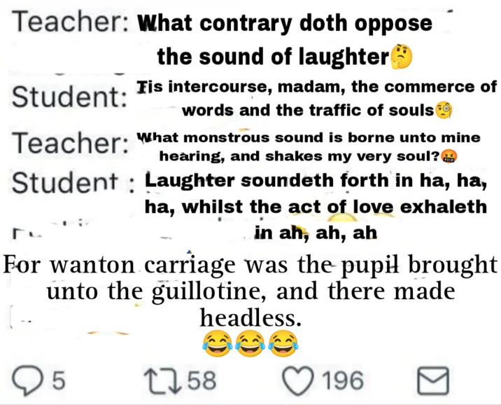 Teacher: What contrary doth oppose the sound of laughter✪ Tis intercourse, madam, the commerce of words and the traffic of souls Student: Teacher: " Student What monstrous sound is borne unto mine hearing, and shakes my very soul? Laughter soundeth forth in ha, ha, ha, whilst the act of love exhaleth in ah, ah, ah For wanton carriage was the pupil brought unto the guillotine, and there made headless. 5 1758 196