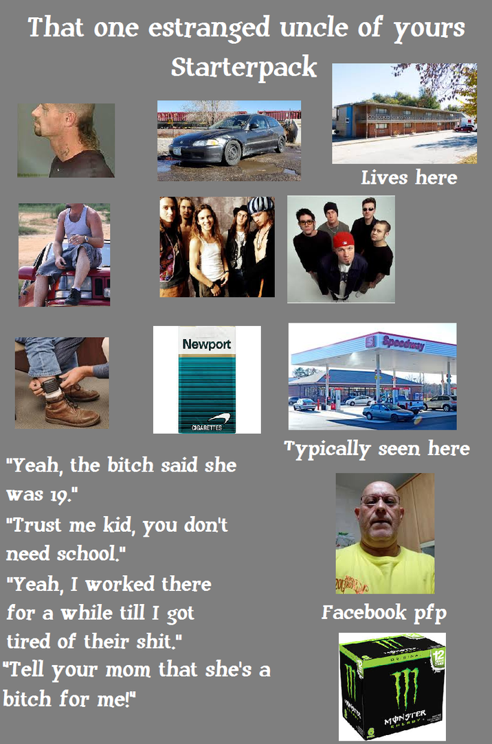 That one estranged uncle of Starterpack yours Lives here Newport S Speeds Peedway CIGARETTES "Yeah, the bitch said she was 19." "Trust me kid, you don't need school." "Yeah, I worked there for a while till I got tired of their s---." "Tell your mom that she's a bitch for me!" Typically seen here Facebook pfp 仍 MON