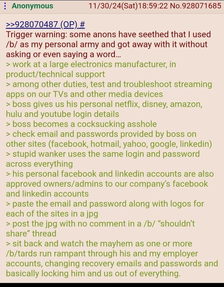 : Anonymous >>928070487 (OP) # 11/30/24(Sat) 18:59:22 No.928071685 Trigger warning: some anons have seethed that I used /b/ as my personal army and got away with it without asking or even saying a word... > work at a large electronics manufacturer, in product/technical support > among other duties, test and troubleshoot streaming apps on our TVs and other media devices > boss gives us his personal netflix, disney, amazon, hulu and youtube login details > boss becomes a cocksucking a------ > check email and passwords provided by boss on other sites (facebook, hotmail, yahoo, google, linkedin) > stupid wanker uses the same login and password across everything > his personal facebook and linkedin accounts are also approved owners/admins to our company's facebook and linkedin accounts > paste the email and password along with logos for each of the sites in a jpg > post the jpg with no comment in a /b/ "shouldn't share" thread > sit back and watch the mayhem as one or more /b/tards run rampant through his and my employer accounts, changing recovery emails and passwords and basically locking him and us out of everything.