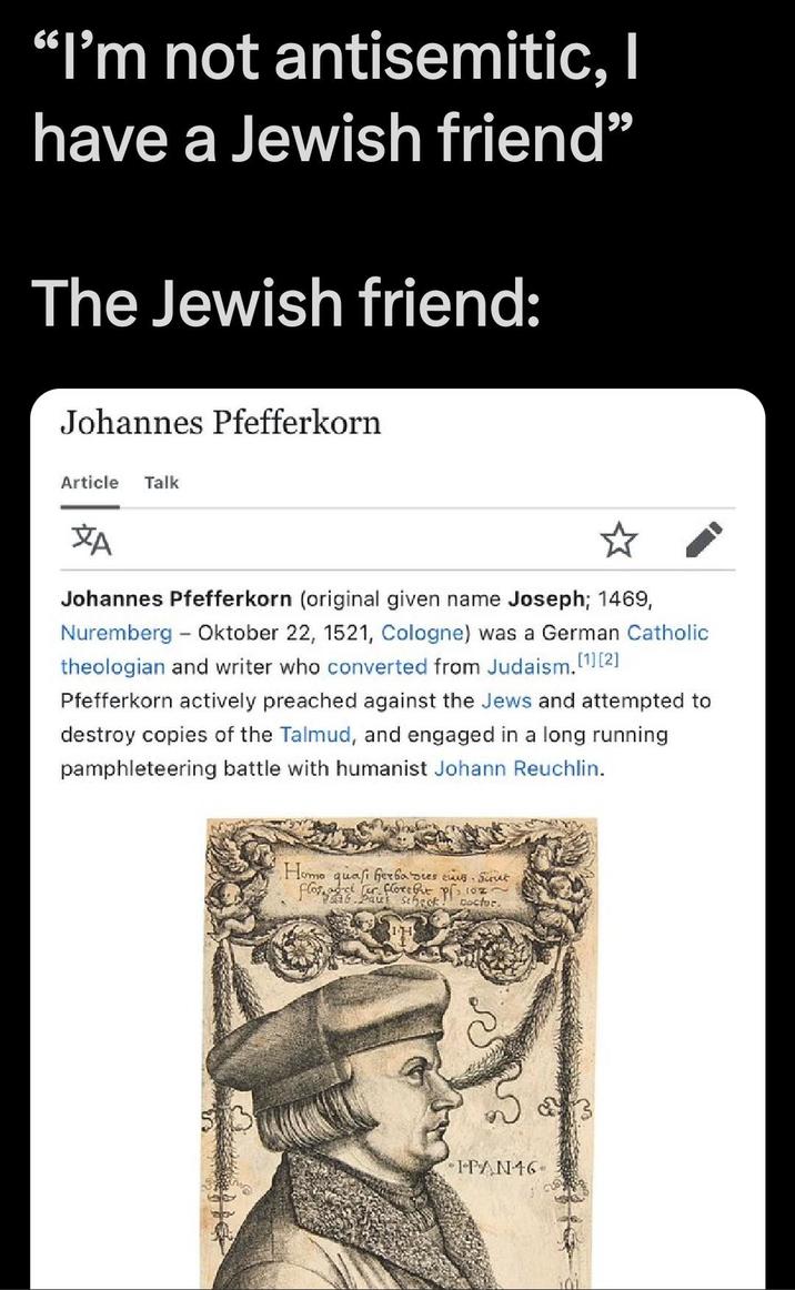 "I'm not antisemitic, I have a Jewish friend” The Jewish friend: Johannes Pfefferkorn Article Talk ZA ☆ Johannes Pfefferkorn (original given name Joseph; 1469, Nuremberg - Oktober 22, 1521, Cologne) was a German Catholic theologian and writer who converted from Judaism.[1][2] Pfefferkorn actively preached against the Jews and attempted to destroy copies of the Talmud, and engaged in a long running pamphleteering battle with humanist Johann Reuchlin. H--- quasi herba dies eius. Jurut flos, adet er force but Paul Scheck! Doctor. IPAN16