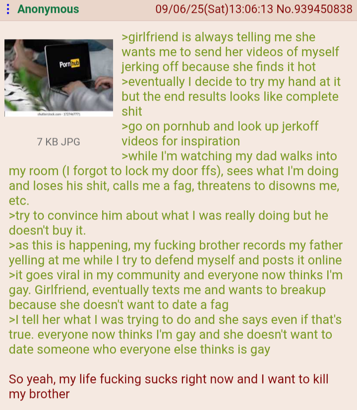 Anonymous Pornhub shutterstock.com 172746777 7 KB JPG 09/06/25(Sat) 13:06:13 No.939450838 >girlfriend is always telling me she wants me to send her videos of myself jerking off because she finds it hot >eventually I decide to try my hand at it but the end results looks like complete s--- >go on pornhub and look up j------ videos for inspiration >while I'm watching my dad walks into my room (I forgot to lock my door ffs), sees what I'm doing and loses his s---, calls me a f--, threatens to disowns me, etc. >try to convince him about what I was really doing but he doesn't buy it. >as this is happening, my f------ brother records my father yelling at me while I try to defend myself and posts it online >it goes viral in my community and everyone now thinks I'm gay. Girlfriend, eventually texts me and wants to breakup because she doesn't want to date a f-- >I tell her what I was trying to do and she says even if that's true. everyone now thinks I'm gay and she doesn't want to date someone who everyone else thinks is gay So yeah, my life f------ sucks right now and I want to kill my brother