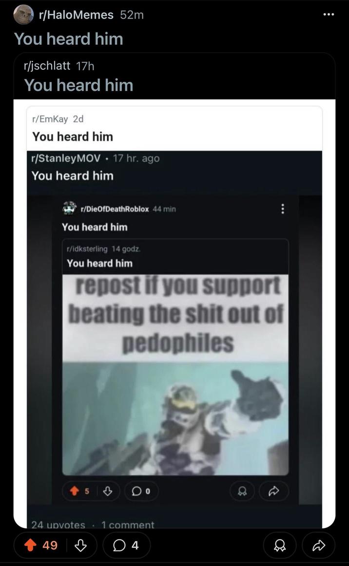 r/HaloMemes 52m You heard him r/jschlatt 17h You heard him r/EmKay 2d You heard him r/StanleyMOV. 17 hr. ago You heard him r/DieOfDeathRoblox 44 min You heard him r/idksterling 14 godz. You heard him repost if you support beating the s--- out of pedophiles 5 24 upvotes 1 comment 49 4 Д B