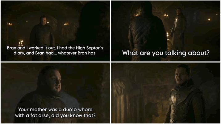 Bran and I worked it out. I had the High Septon's diary, and Bran had... whatever Bran has. Your mother was a dumb w---- with a fat arse, did you know that? What are you talking about?