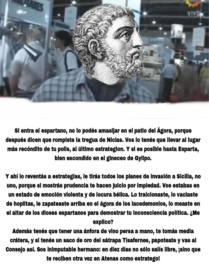 VIVO Si entra el espartano, no lo podés amasijar en el patio del Ágora, porque después dicen que rompiste la tregua de Nicias. Vos lo tenés que llevar al lugar más recóndito de tu polis, al último estrategion. Y si es posible hasta Esparta, bien escondido en el gineceo de Gylipo. Y ahí lo reventás a estrategias, le tirás todos los planes de invasión a Sicilia, no uno, porque si mostrás prudencia te hacen juicio por impiedad. Vos estabas en un estado de emoción violenta y de locura bélica. Lo traicionaste, lo vaciaste de hoplitas, le zapateaste arriba en el ágora de los lacedemonios, lo measte en el altar de los dioses espartanos para demostrar tu inconsciencia política. ¿Me explico? Además tenés que tener una ánfora de vino persa a mano, te tomás media crátera, y si tenés un saco de oro del sátrapa Tisafernes, papoteate y vas al Consejo así. Sos inimputable hermano: en diez días no sólo salís libre, ¡sino que te reciben otra vez en Atenas como estratego!