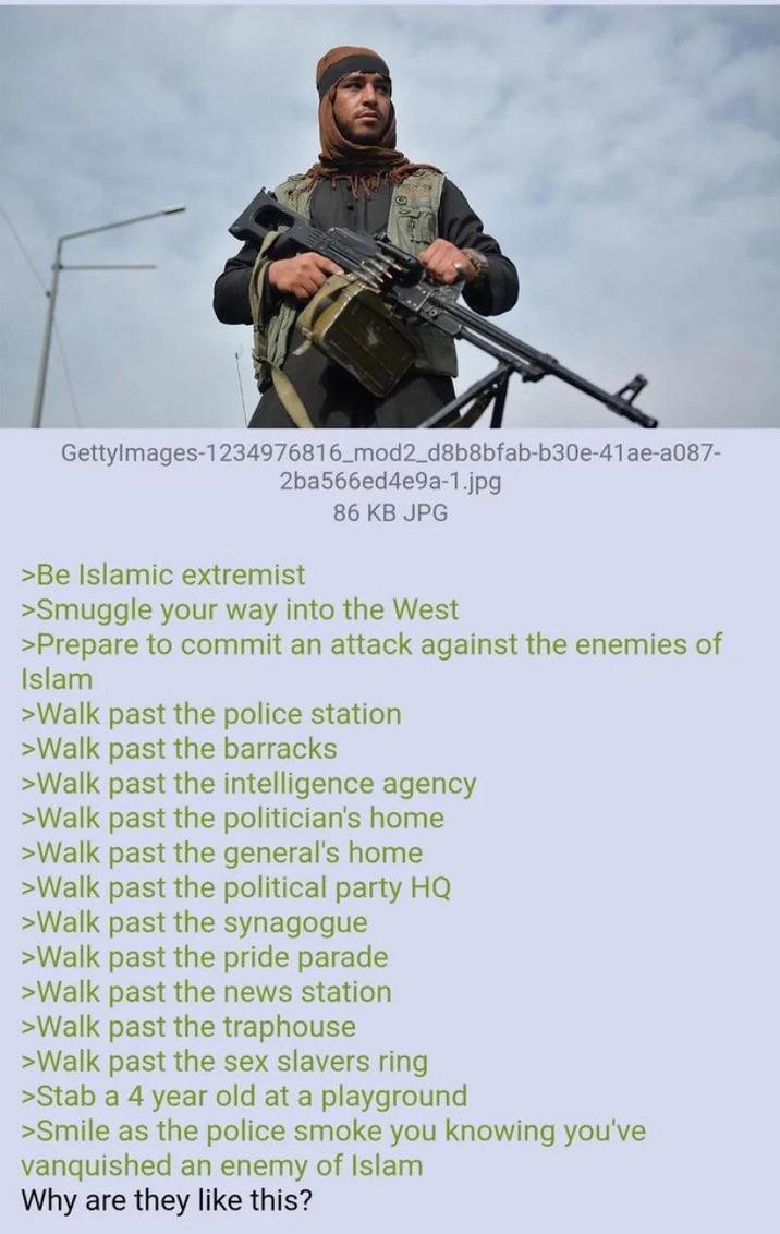 GettyImages-1234976816_mod2_d8b8bfab-b30e-41ae-a087- 2ba566ed4e9a-1.jpg >Be Islamic extremist 86 KB JPG >Smuggle your way into the West >Prepare to commit an attack against the enemies of Islam >Walk past the police station >Walk past the barracks >Walk past the intelligence agency >Walk past the politician's home >Walk past the general's home >Walk past the political party HQ >Walk past the synagogue >Walk past the pride parade >Walk past the news station >Walk past the traphouse >Walk past the sex slavers ring >Stab a 4 year old at a playground >Smile as the police smoke you knowing you've vanquished an enemy of Islam Why are they like this?