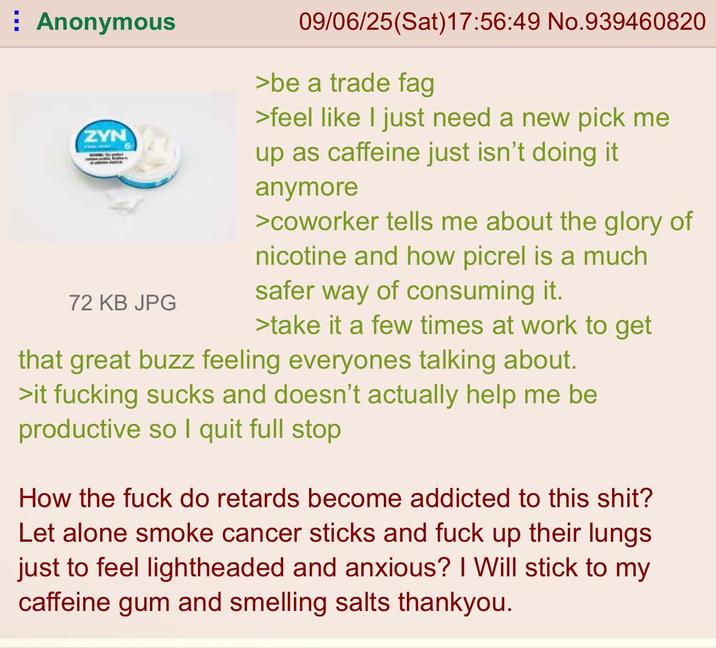 Anonymous ZYN 72 KB JPG 09/06/25 (Sat) 17:56:49 No.939460820 >be a trade f-- >feel like I just need a new pick me up as caffeine just isn't doing it anymore >coworker tells me about the glory of nicotine and how picrel is a much safer way of consuming it. >take it a few times at work to get that great buzz feeling everyones talking about. >it f------ sucks and doesn't actually help me be productive so I quit full stop How the f--- do retards become addicted to this s---? Let alone smoke cancer sticks and f--- up their lungs. just to feel lightheaded and anxious? I Will stick to my caffeine gum and smelling salts thankyou.