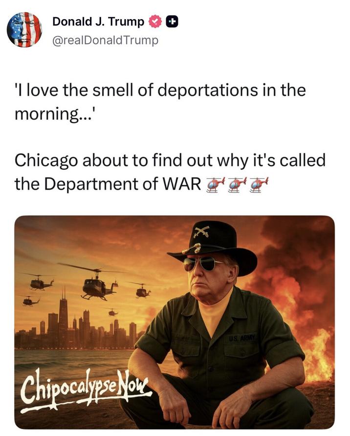 Donald J. Trump @realDonaldTrump 'I love the smell of deportations in the morning...' Chicago about to find out why it's called the Department of WAR Chipocalypse Now US. ARMY