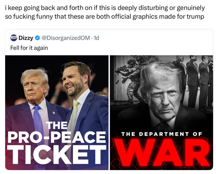 i keep going back and forth on if this is deeply disturbing or genuinely so f------ funny that these are both official graphics made for trump MEMES Dizzy ❤ @DisorganizedOM. 1d Fell for it again THE PRO-PEACE THE DEPARTMENT OF TICKET WAR