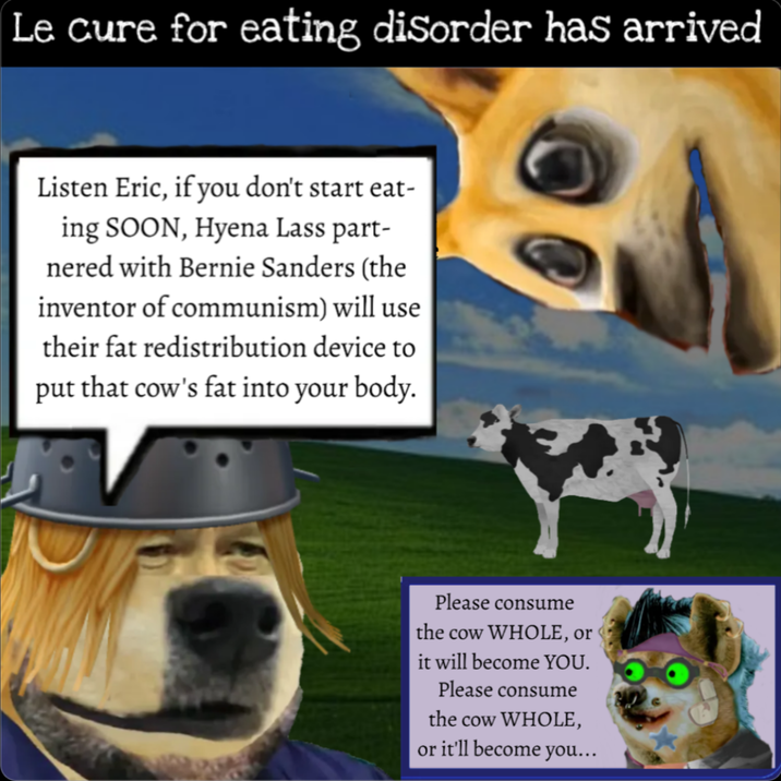 Le cure for eating disorder has arrived Listen Eric, if you don't start eat- ing SOON, Hyena Lass part- nered with Bernie Sanders (the inventor of communism) will use their fat redistribution device to put that cow's fat into your body. Please consume the cow WHOLE, or it will become YOU. Please consume the cow WHOLE, or it'll become you...