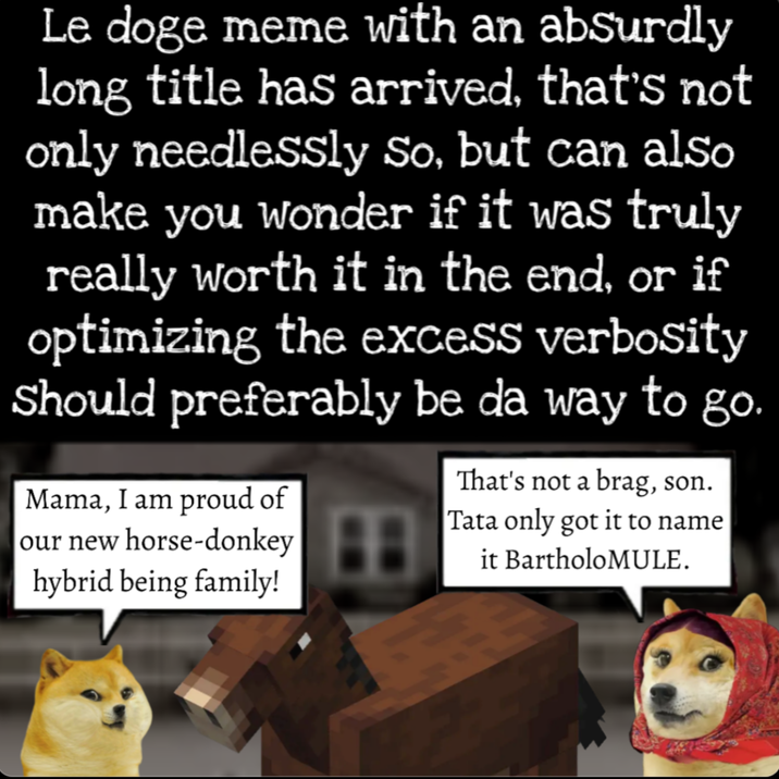 Le doge meme with an absurdly long title has arrived, that's not only needlessly So, but can also make you wonder if it was truly really worth it in the end, or if optimizing the excess verbosity Should preferably be da way to go. Mama, I am proud of our new horse-donkey hybrid being family! That's not a brag, son. Tata only got it to name it BartholoMULE.
