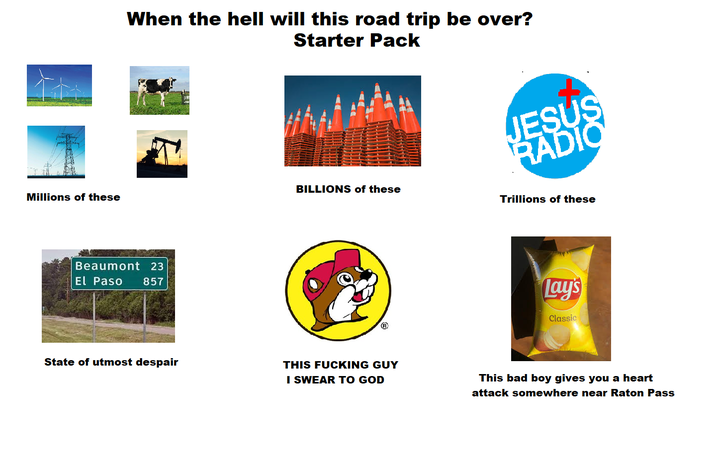 Millions of these When the hell will this road trip be over? Starter Pack Beaumont 23 El Paso 857 State of utmost despair JESUS RADIO BILLIONS of these Trillions of these THIS F------ GUY I SWEAR TO GOD Lay's Classic This bad boy gives you a heart attack somewhere near Raton Pass
