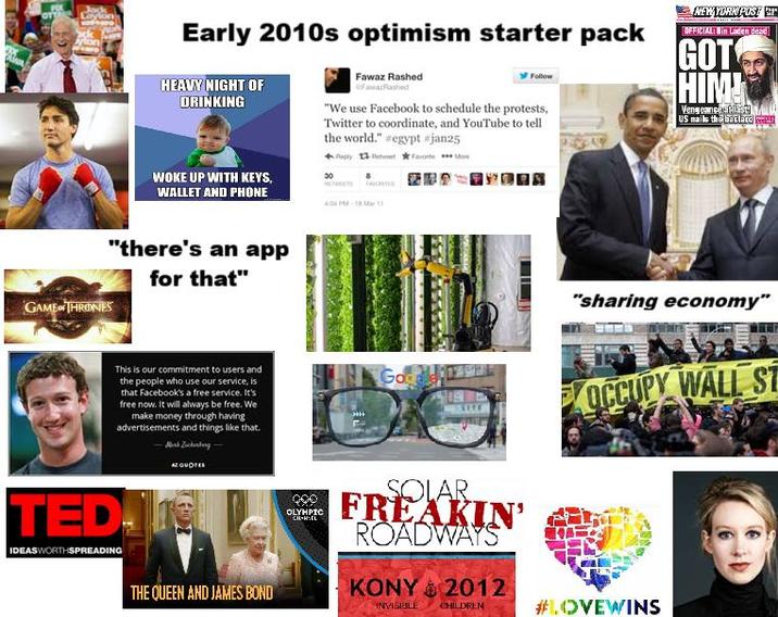 Jock Leylon Early 2010s optimism starter pack HEAVY NIGHT OF DRINKING WOKE UP WITH KEYS, WALLET AND PHONE Fawaz Rashed FawaRashed Follow "We use Facebook to schedule the protests, Twitter to coordinate, and YouTube to tell the world." #egypt #jan25 ReplyRetweetFavorite 4:04PM-1811 NEW YORK POST OFFICIAL: Bin Laden dead GOT HIM! Vengeance sty US nails the bastard "there's an app for that" GAME THRONES This is our commitment to users and the people who use our service, is that Facebook's a free service. It's free now. It will always be free. We make money through having advertisements and things like that. TED! IDEASWORTHSPREADING AZQUOTES THE QUEEN AND JAMES BOND Go OLYMPIC CH-HEL SOLAR FREAKIN' ROADWAYS KONY 2012 INVISIBLE CHILDREN "sharing economy" OCCUPY WALL ST #LOVEWINS
