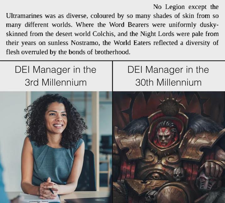 No Legion except the Ultramarines was as diverse, coloured by so many shades of skin from so many different worlds. Where the Word Bearers were uniformly dusky- skinned from the desert world Colchis, and the Night Lords were pale from their years on sunless Nostramo, the World Eaters reflected a diversity of flesh overruled by the bonds of brotherhood. DEI Manager in the 3rd Millennium DEI Manager in the 30th Millennium