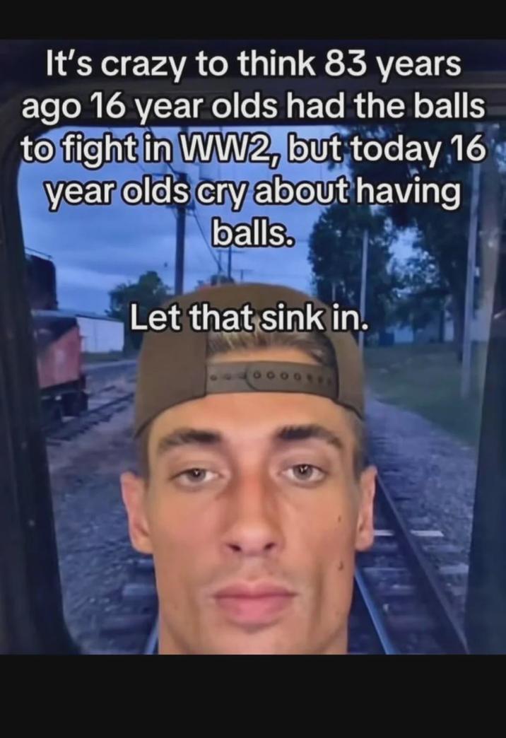 It's crazy to think 83 years ago 16 year olds had the balls to fight in WW2, but today 16 year olds cry about having balls. Let that sink in.