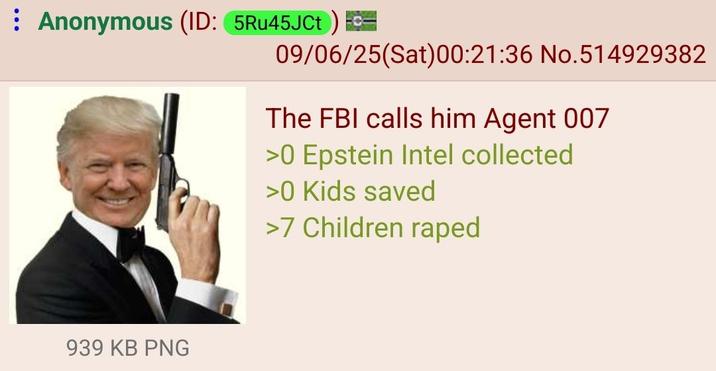 Anonymous (ID: 5Ru45JCt) = 09/06/25(Sat) 00:21:36 No.514929382 The FBI calls him Agent 007 >0 Epstein Intel collected >0 Kids saved >7 Children r---- 939 KB PNG