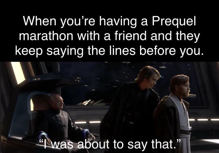 When you're having a Prequel marathon with a friend and they keep saying the lines before you. "was about to say that."