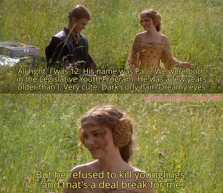 All right. I was 12. His name was Palo. We were both in the Legislative Youth Program. He was a few years older than I. Very cute. Dark curly hair. Dreamy eyes u/Puzzleheaded Step468 28 But he refused to kill younglings, and that's a deal break for me