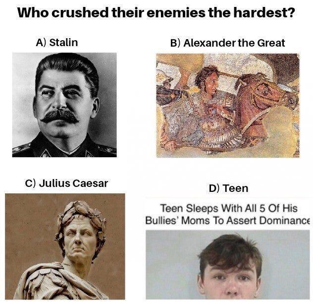 Who crushed their enemies the hardest? A) Stalin C) Julius Caesar B) Alexander the Great D) Teen Teen Sleeps With All 5 Of His Bullies' Moms To Assert Dominance