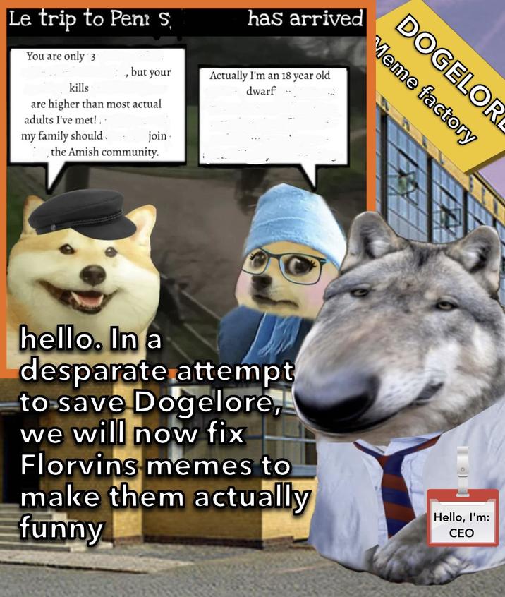 DOGELOR Meme factory Le trip to Peni S You are only 3 kills , but your are higher than most actual adults I've met! my family should join , the Amish community. has arrived Actually I'm an 18 year old dwarf hello. In a desparate attempt to save Dogelore, we will now fix Florvins memes to make them actually funny Hello, I'm: CEO