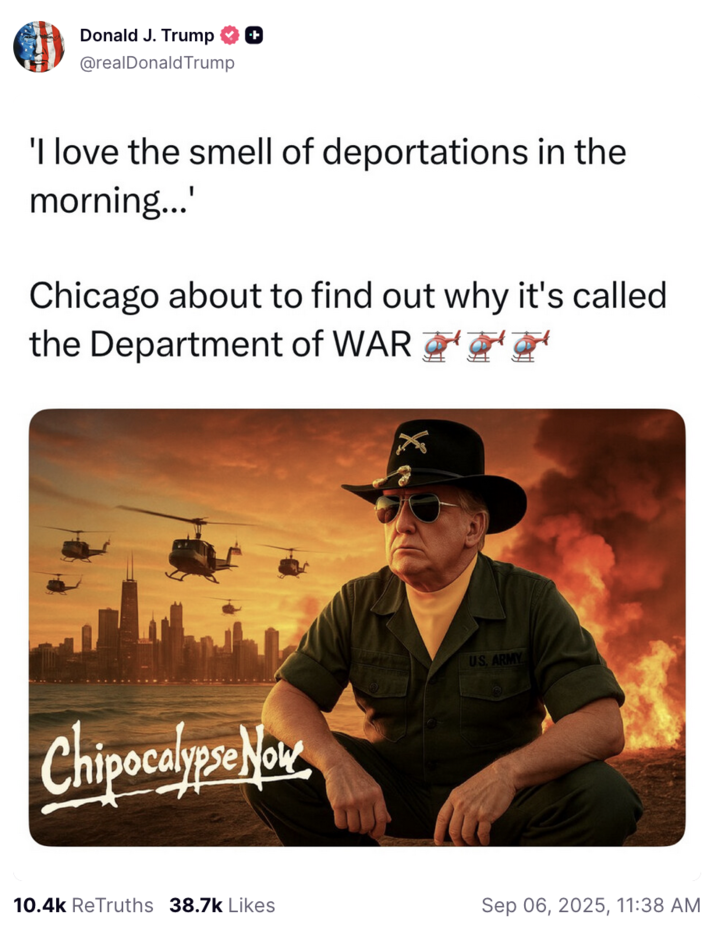 September 6th, 2025 Truth Social Post by Donald Trump On September 6, 2025, Donald Trump shared an AI-generated meme on Truth Social inspired by the film _Apocalypse Now_, complete with helicopters, fiery explosions, and himself dressed as a wartime officer. The image was captioned: "I love the smell of deportations in the morning. Chicago about to find out why it’s called the Department of WAR." The post gathered over 10,000 ReTruths and over 30,000 likes in a day.