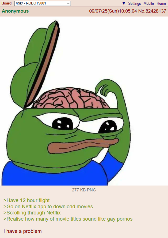 Board /r9k/ - ROBOT9001 Anonymous Settings Mobile Home 09/07/25(Sun)10:05:04 No.82428137 277 KB PNG >Have 12 hour flight >Go on Netflix app to download movies >Scrolling through Netflix >Realise how many of movie titles sound like gay p----- I have a problem