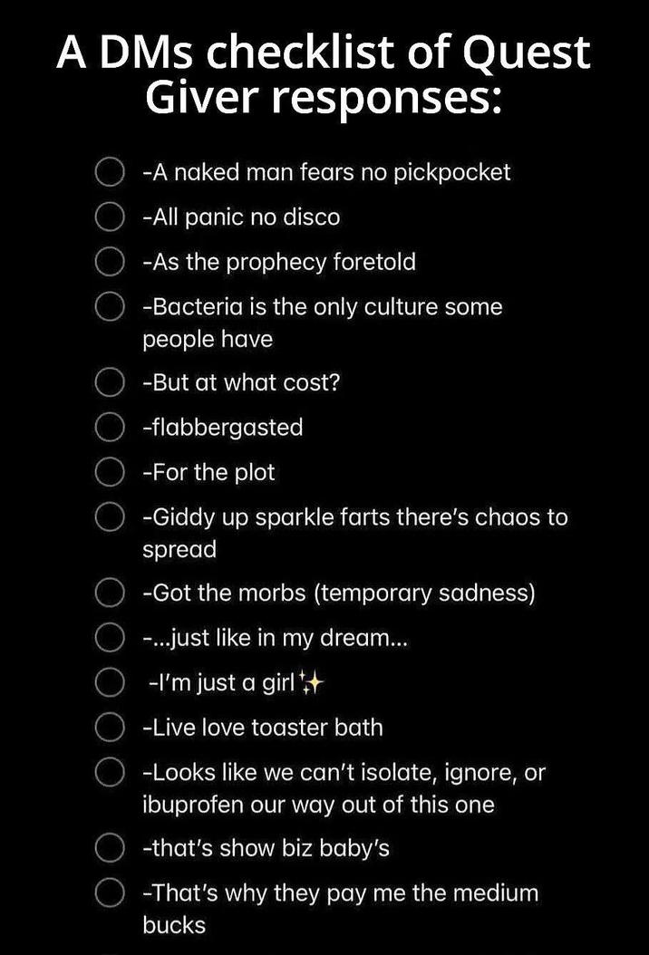 A DMs checklist of Quest ооо Giver responses: -A naked man fears no pickpocket -All panic no disco -As the prophecy foretold -Bacteria is the only culture some people have -But at what cost? O-flabbergasted -For the plot ○ -Giddy up sparkle farts there's chaos to spread -Got the morbs (temporary sadness) -...just like in my dream... -I'm just a girl++ -Live love toaster bath -Looks like we can't isolate, ignore, or ibuprofen our way out of this one -that's show biz baby's -That's why they pay me the medium bucks