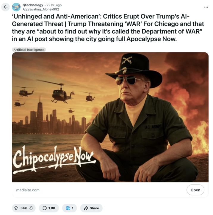 September 6th, 2025 post on /r/technology Redditor /u/Aggravating_Money992 reposted Donald Trump's AI-generated "Chipocalypse Now" image, writing, " ‘Unhinged and Anti-American’: Critics Erupt Over Trump‘s AI-Generated Threat | Trump Threatening ‘WAR’ For Chicago and that they are “about to find out why it’s called the Department of WAR” in an AI post showing the city going full Apocalypse Now."