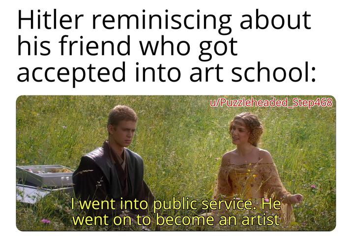 Hitler reminiscing about his friend who got accepted into art school: w/Puzzleheaded Step468 I went into public service. He went on to become an artist