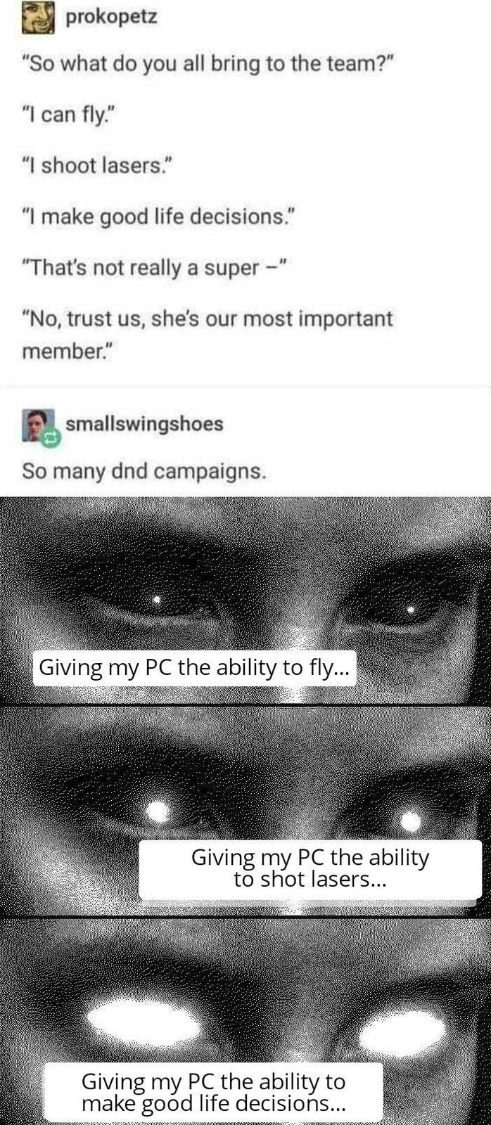 prokopetz "So what do you all bring to the team?" "I can fly." "I shoot lasers." "I make good life decisions." "That's not really a super-" "No, trust us, she's our most important member." smallswingshoes So many dnd campaigns. Giving my PC the ability to fly... Giving my PC the ability to shot lasers... Giving my PC the ability to make good life decisions...