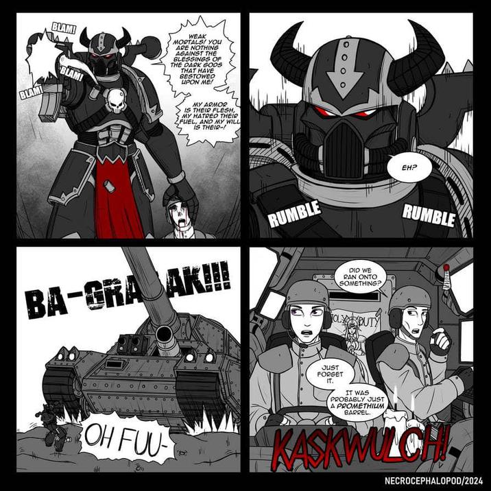 BLAMI BLAM! BLAM! WEAK MORTALS! YOU ARE NOTHING AGAINST THE BLESSINGS OF THE DARK GODS THAT HAVE BESTOWED UPON ME! MY ARMOR IS THEIR FLESH, MY HATRED THEIR FUEL, AND MY WILL IS THEIR-! BA-GRA AK!!! RUMBLE DID WE RAN ONTO SOMETHING? EH? RUMBLE ° ° 0 ° o ° OH FUU OLYDUTY JUST FORGET IT. IT WAS PROBABLY JUST A PROMETHIUM BARREL. KASKWULCH NECROCEPHALOPOD/2024