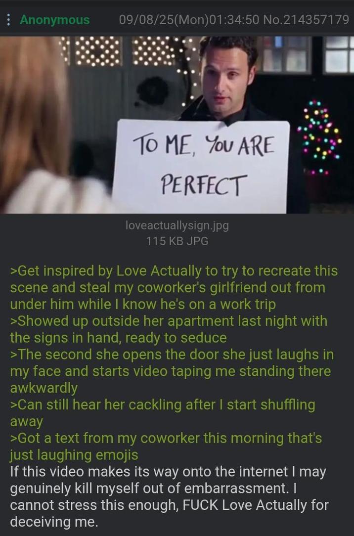Anonymous 09/08/25(Mon)01:34:50 No.214357179 TO ME, YOU ARE PERFECT loveactuallysign.jpg 115 KB JPG >Get inspired by Love Actually to try to recreate this scene and steal my coworker's girlfriend out from under him while I know he's on a work trip >Showed up outside her apartment last night with the signs in hand, ready to seduce >The second she opens the door she just laughs in my face and starts video taping me standing there awkwardly >Can still hear her cackling after I start shuffling away >Got a text from my coworker this morning that's just laughing emojis If this video makes its way onto the internet I may genuinely kill myself out of embarrassment. I cannot stress this enough, F--- Love Actually for deceiving me.