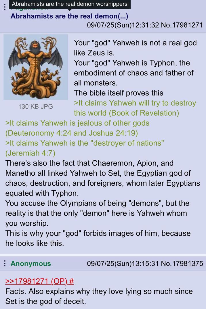 Abrahamists are the real demon worshippers Abrahamists are the real demon(...) 130 KB JPG 09/07/25(Sun)12:31:32 No. 17981271 Your "god" Yahweh is not a real god like Zeus is. Your "god" Yahweh is Typhon, the embodiment of chaos and father of all monsters. The bible itself proves this >It claims Yahweh will try to destroy this world (Book of Revelation) >It claims Yahweh is jealous of other gods (Deuteronomy 4:24 and Joshua 24:19) >It claims Yahweh is the "destroyer of nations" (Jeremiah 4:7) There's also the fact that Chaeremon, Apion, and Manetho all linked Yahweh to Set, the Egyptian god of chaos, destruction, and foreigners, whom later Egyptians equated with Typhon. You accuse the Olympians of being "demons", but the reality is that the only "demon" here is Yahweh whom you worship. This is why your "god" forbids images of him, because he looks like this. Anonymous >>17981271 (OP) # 09/07/25(Sun)13:15:31 No. 17981375 Facts. Also explains why they love lying so much since Set is the god of deceit.