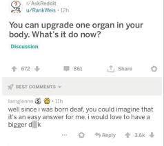 AskReddit u/RankWeis 12h You can upgrade one organ in your body. What's it do now? Discussion 6724 861 Share BEST COMMENTS lamglennn 11h well since i was born deaf, you could imagine that it's an easy answer for me. i would love to have a bigger d ki Reply +3.6k