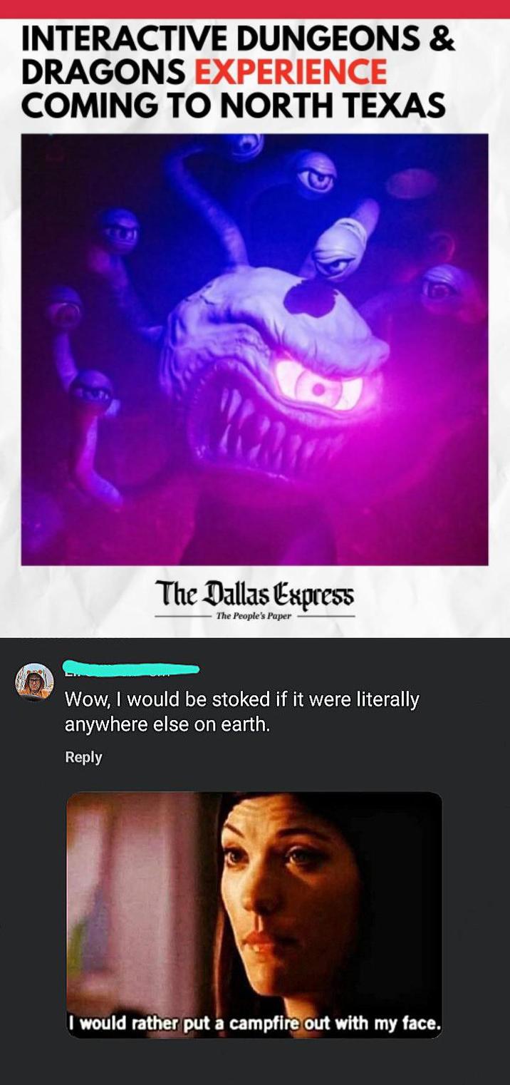 INTERACTIVE DUNGEONS & DRAGONS EXPERIENCE COMING TO NORTH TEXAS The Dallas Express The People's Paper Wow, I would be stoked if it were literally anywhere else on earth. Reply I would rather put a campfire out with my face.