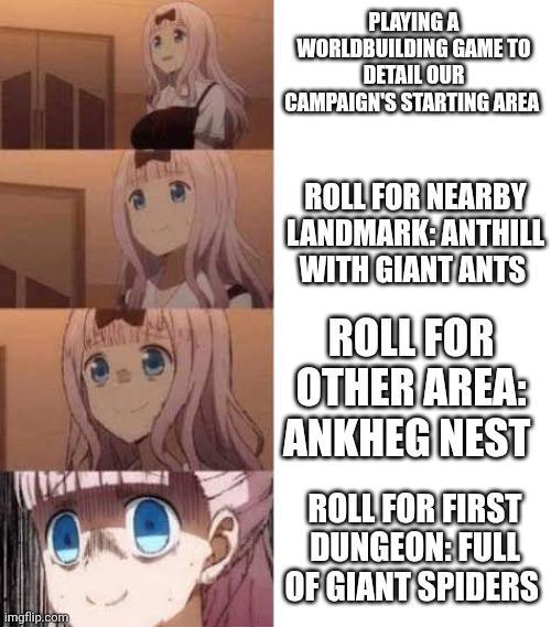 imgflip.com PLAYING A WORLDBUILDING GAME TO DETAIL OUR CAMPAIGN'S STARTING AREA ROLL FOR NEARBY LANDMARK: ANTHILL WITH GIANT ANTS ROLL FOR OTHER AREA: ANKHEG NEST ROLL FOR FIRST DUNGEON: FULL OF GIANT SPIDERS