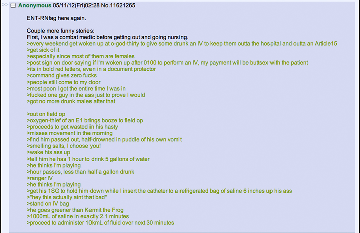 Anonymous 05/11/12(Fri)02:28 No.11621265 ENT-RNfag here again. Couple more funny stories: First, I was a combat medic before getting out and going nursing. >every weekend get woken up at o-god-thirty to give some drunk an IV to keep them outta the hospital and outta an Article 15 >get sick of it >especially since most of them are females >post sign on door saying if I'm woken up after 0100 to perform an IV, my payment will be buttsex with the patient >its in bold red letters, even in a document protector >command gives zero f---- >people still come to my door >most poon I got the entire time I was in >f----- one guy in the ass just to prove I would >got no more drunk males after that >out on field op >oxygen-thief of an E1 brings booze to field op >proceeds to get wasted in his hasty >misses movement in the morning >find him passed out, half-drowned in puddle of his own vomit >smelling salts, I choose you! >wake his ass up >tell him he has 1 hour to drink 5 gallons of water >he thinks I'm playing >hour passes, less than half a gallon drunk >ranger IV >he thinks I'm playing >get his 1SG to hold him down while I insert the catheter to a refrigerated bag of saline 6 inches up his ass >"hey this actually aint that bad" >stand on IV bag >he goes greener than Kermit the Frog >1000mL of saline in exactly 2.1 minutes >proceed to administer 10kmL of fluid over next 30 minutes