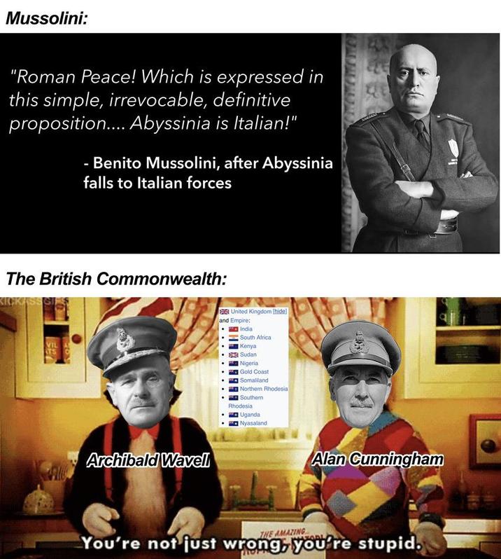 Mussolini: "Roman Peace! Which is expressed in this simple, irrevocable, definitive proposition.... Abyssinia is Italian!" Benito Mussolini, after Abyssinia falls to Italian forces The British Commonwealth: KICKASSGIR VIL TS C Archibald Wavell United Kingdom [hide] and Empire: India South Africa Kenya Sudan Nigeria Gold Coast Somaliland Northern Rhodesia Southern Rhodesia Uganda Nyasaland Alan Cunningham THE AMAZING You're not just wrong, you're stupid.