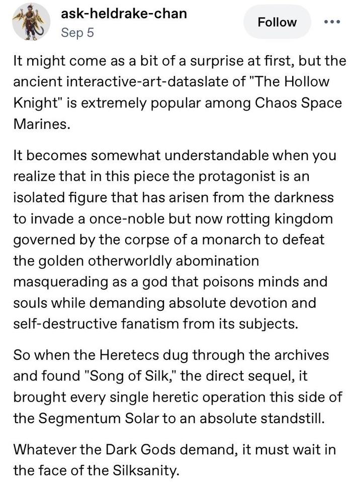 ask-heldrake-chan Sep 5 Follow • • • It might come as a bit of a surprise at first, but the ancient interactive-art-dataslate of "The Hollow Knight" is extremely popular among Chaos Space Marines. It becomes somewhat understandable when you realize that in this piece the protagonist is an isolated figure that has arisen from the darkness to invade a once-noble but now rotting kingdom governed by the corpse of a monarch to defeat the golden otherworldly abomination masquerading as a god that poisons minds and souls while demanding absolute devotion and self-destructive fanatism from its subjects. So when the Heretecs dug through the archives and found "Song of Silk," the direct sequel, it brought every single heretic operation this side of the Segmentum Solar to an absolute standstill. Whatever the Dark Gods demand, it must wait in the face of the Silksanity.